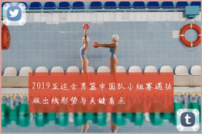 2019亚运会男篮中国队小组赛遇劲旅出线形势与关键看点