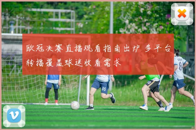 欧冠决赛直播观看指南出炉 多平台转播覆盖球迷收看需求