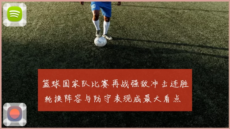 篮球国家队比赛再战强敌冲击连胜 轮换阵容与防守表现成最大看点