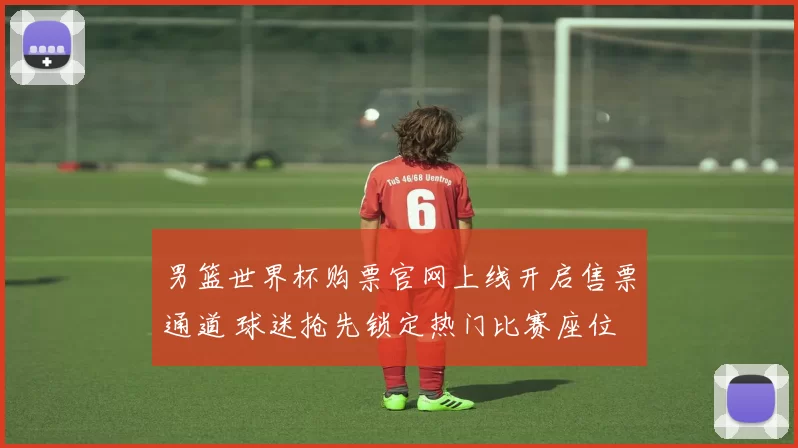 男篮世界杯购票官网上线开启售票通道 球迷抢先锁定热门比赛座位