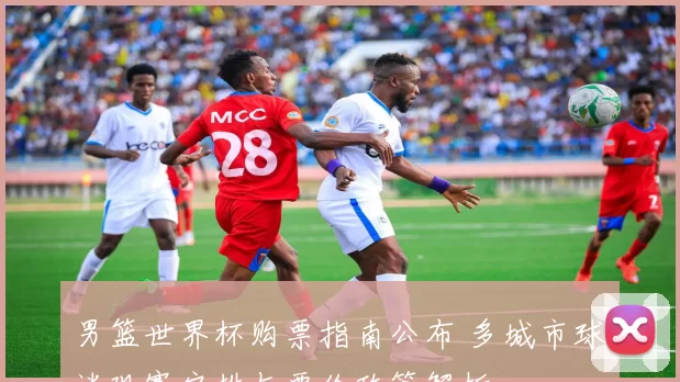 男篮世界杯购票指南公布 多城市球迷观赛安排与票价政策解析
