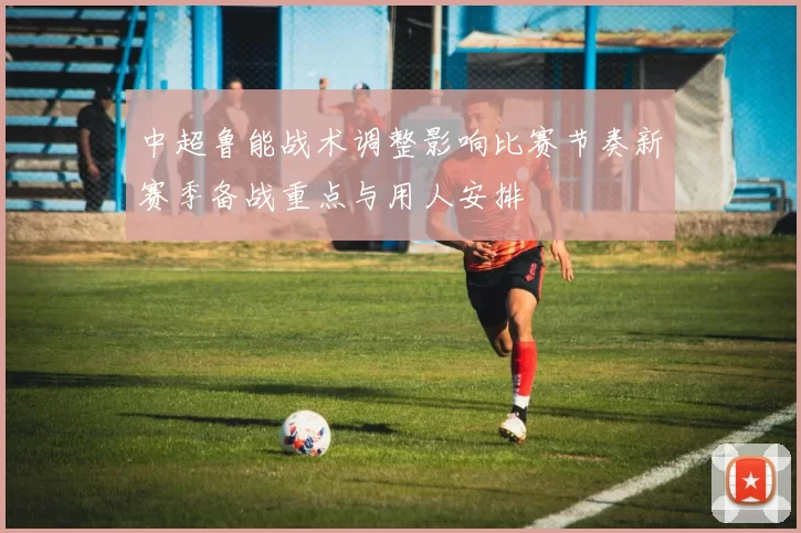 中超鲁能战术调整影响比赛节奏新赛季备战重点与用人安排