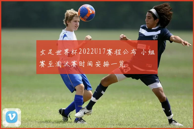 女足世界杯2022U17赛程公布 小组赛至淘汰赛时间安排一览