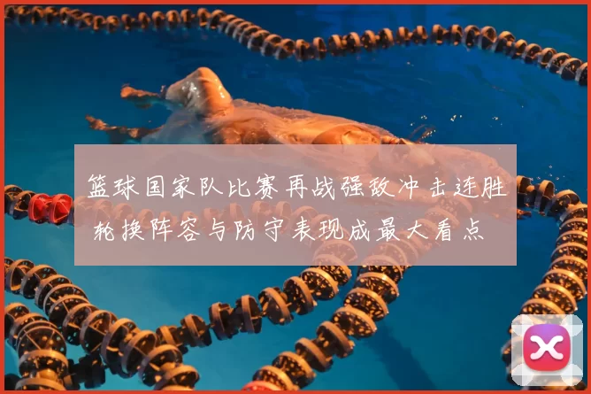 篮球国家队比赛再战强敌冲击连胜 轮换阵容与防守表现成最大看点