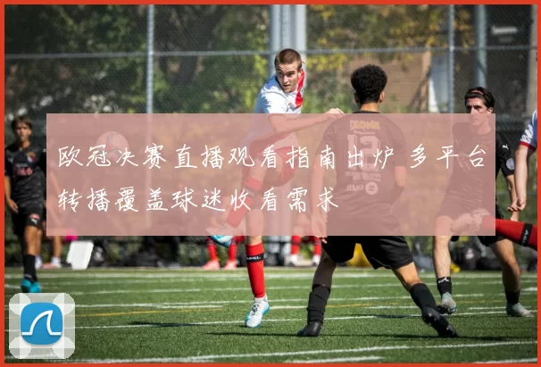 欧冠决赛直播观看指南出炉 多平台转播覆盖球迷收看需求