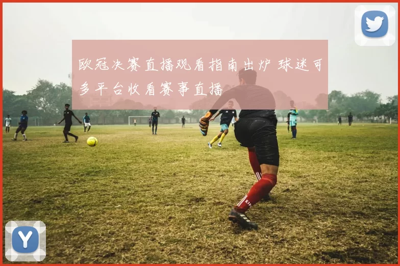 欧冠决赛直播观看指南出炉 球迷可多平台收看赛事直播