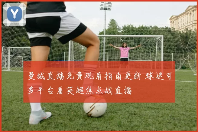 曼城直播免费观看指南更新 球迷可多平台看英超焦点战直播