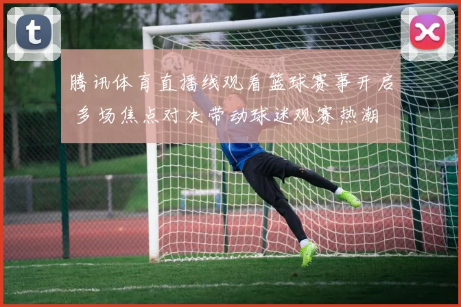 腾讯体育直播线观看篮球赛事开启 多场焦点对决带动球迷观赛热潮