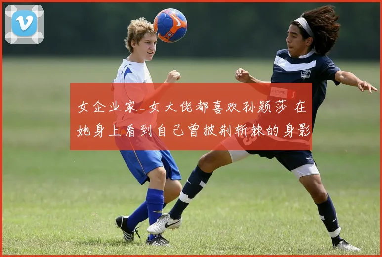 女企业家_女大佬都喜欢孙颖莎 在她身上看到自己曾披荆斩棘的身影