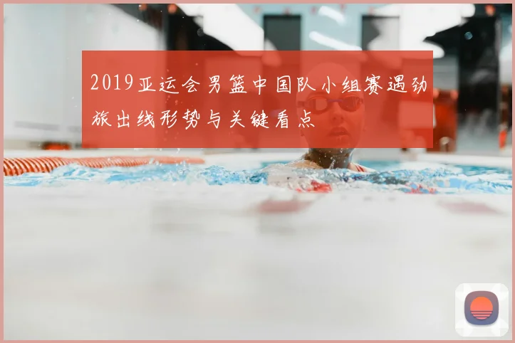2019亚运会男篮中国队小组赛遇劲旅出线形势与关键看点