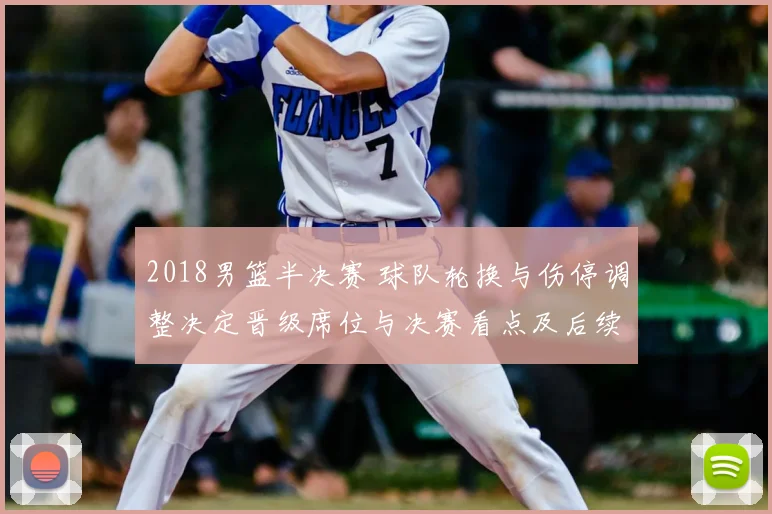 2018男篮半决赛 球队轮换与伤停调整决定晋级席位与决赛看点及后续影响