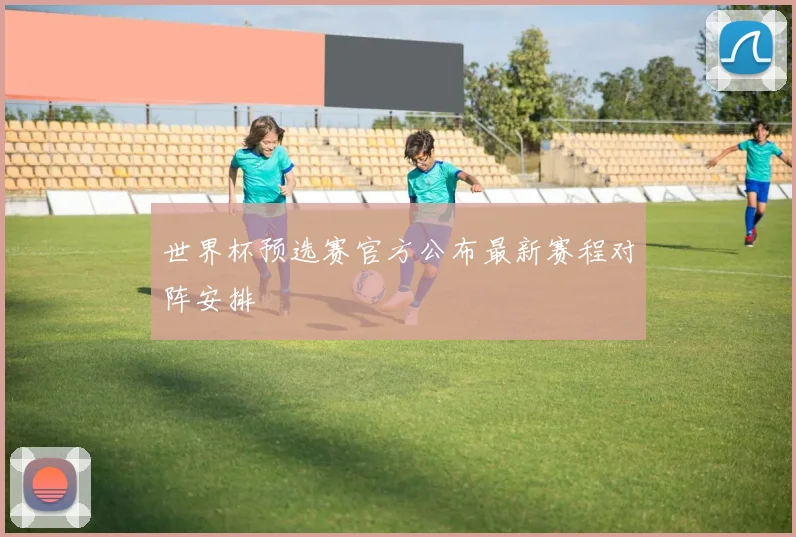 世界杯预选赛官方公布最新赛程对阵安排